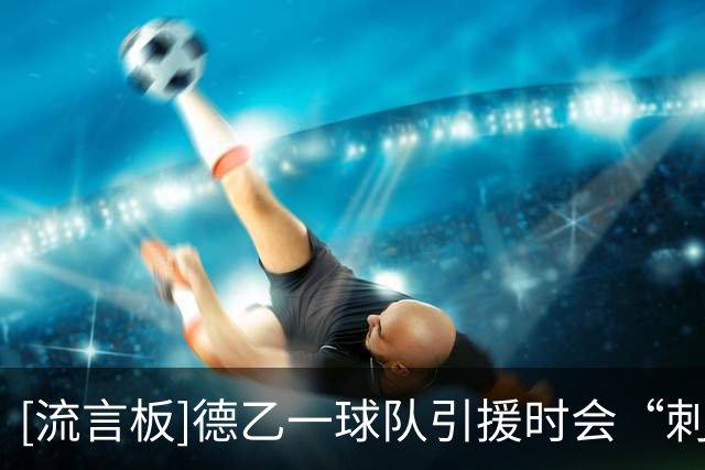 [流言板]德乙一球队引援时会“刺头审查”，通过队友了解更衣室情况